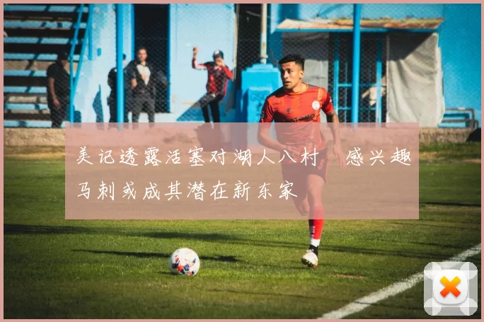 美记透露活塞对湖人八村塁感兴趣马刺或成其潜在新东家