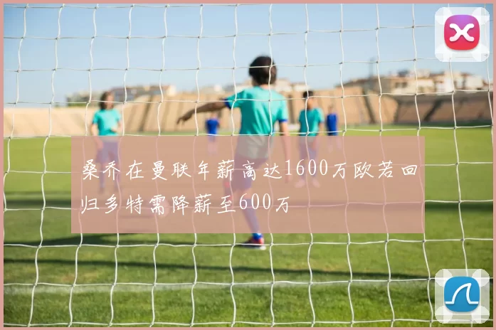 桑乔在曼联年薪高达1600万欧若回归多特需降薪至600万