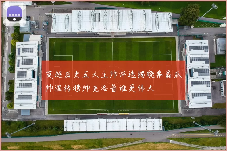 英超历史五大主帅评选揭晓弗爵瓜帅温格穆帅克洛普谁更伟大