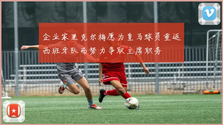 企业家里克尔梅愿为皇马球员重返西班牙队而努力争取主席职务