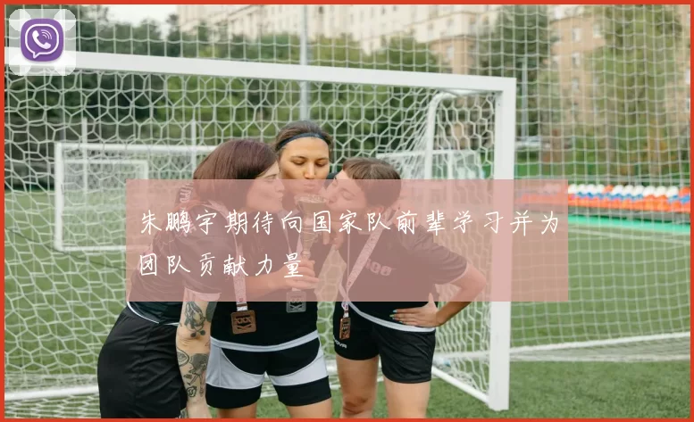 朱鹏宇期待向国家队前辈学习并为团队贡献力量
