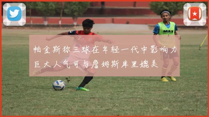 帕金斯称三球在年轻一代中影响力巨大人气可与詹姆斯库里媲美