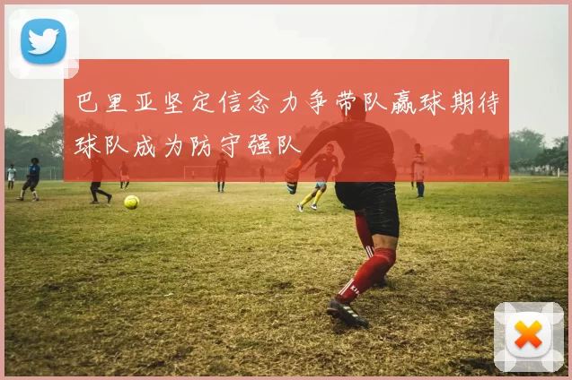 巴里亚坚定信念力争带队赢球期待球队成为防守强队