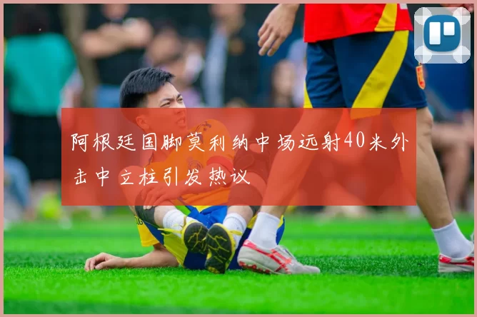 阿根廷国脚莫利纳中场远射40米外击中立柱引发热议