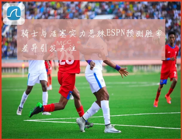 骑士与活塞实力悬殊ESPN预测胜率差异引发关注