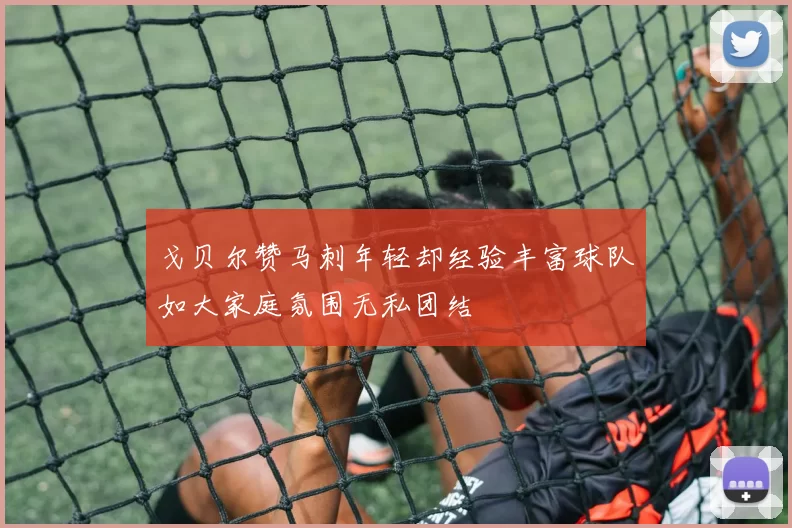 戈贝尔赞马刺年轻却经验丰富球队如大家庭氛围无私团结