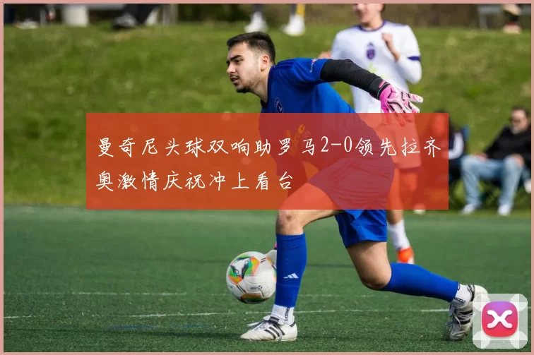 曼奇尼头球双响助罗马2-0领先拉齐奥激情庆祝冲上看台