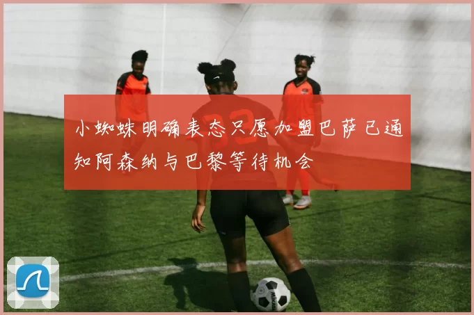 小蜘蛛明确表态只愿加盟巴萨已通知阿森纳与巴黎等待机会