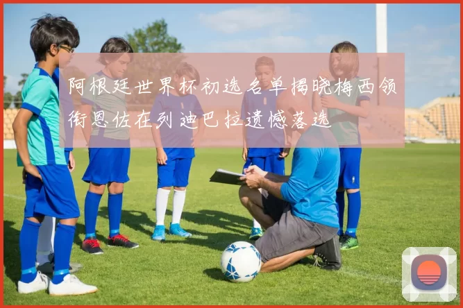 阿根廷世界杯初选名单揭晓梅西领衔恩佐在列迪巴拉遗憾落选