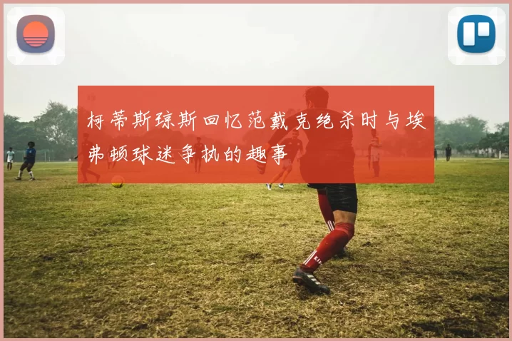 柯蒂斯琼斯回忆范戴克绝杀时与埃弗顿球迷争执的趣事