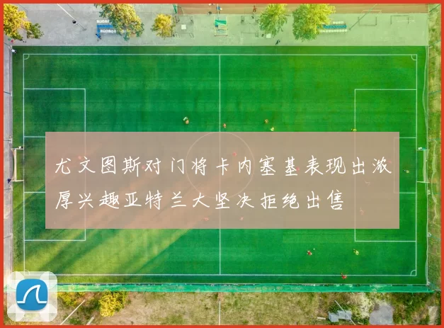 尤文图斯对门将卡内塞基表现出浓厚兴趣亚特兰大坚决拒绝出售