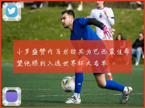 小罗盛赞内马尔称其为巴西最佳希望他顺利入选世界杯大名单