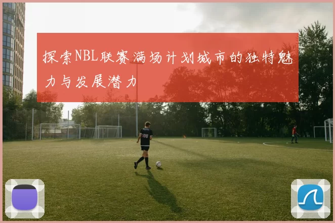 探索NBL联赛满场计划城市的独特魅力与发展潜力