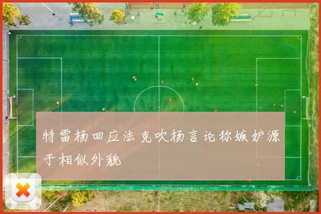 特雷杨回应法克吹杨言论称嫉妒源于相似外貌