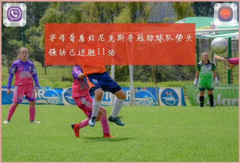 字母哥看好尼克斯夺冠称球队势头强劲已连胜11场