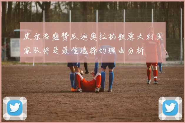皮尔洛盛赞瓜迪奥拉执教意大利国家队将是最佳选择的理由分析