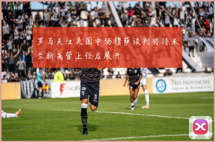 罗马关注美国中场穆萨谈判将待米兰新高管上任后展开