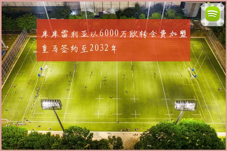 库库雷利亚以6000万欧转会费加盟皇马签约至2032年