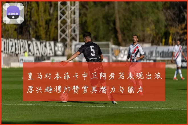 皇马对本菲卡中卫阿劳若表现出浓厚兴趣穆帅赞赏其潜力与能力