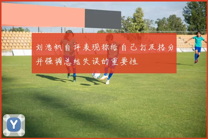 刘浩帆自评表现称给自己打及格分并强调总结失误的重要性