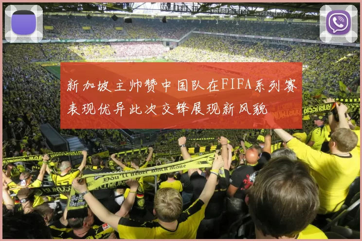 新加坡主帅赞中国队在FIFA系列赛表现优异此次交锋展现新风貌