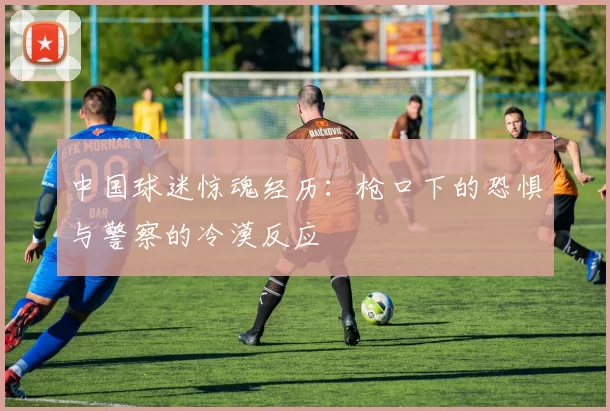 中国球迷惊魂经历：枪口下的恐惧与警察的冷漠反应