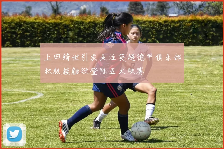 上田绮世引发关注英超德甲俱乐部积极接触欲登陆五大联赛