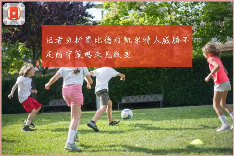 记者分析恩比德对凯尔特人威胁不足防守策略未见改变