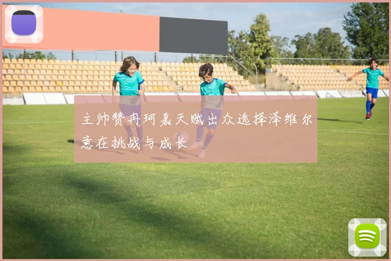 主帅赞冉珂嘉天赋出众选择泽维尔意在挑战与成长