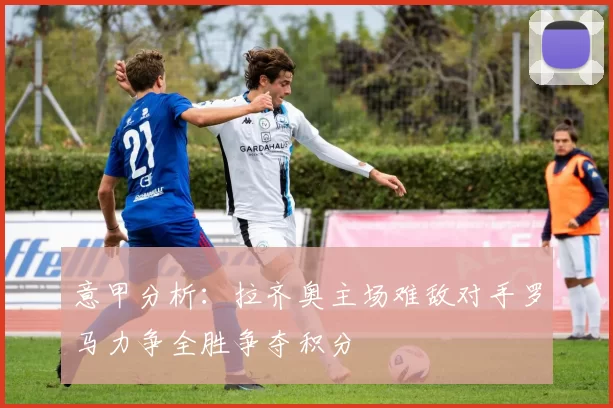 意甲分析：拉齐奥主场难敌对手罗马力争全胜争夺积分