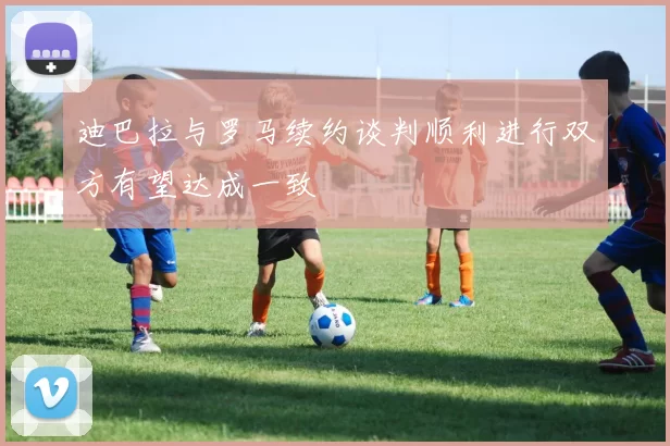 迪巴拉与罗马续约谈判顺利进行双方有望达成一致